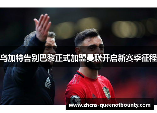 乌加特告别巴黎正式加盟曼联开启新赛季征程